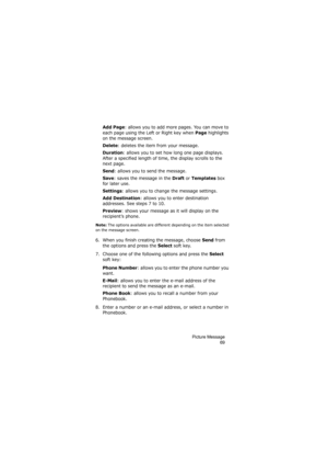 Page 73Picture Message
69
Add Page: allows you to add more pages. You can move to 
each page using the Left or Right key when 
Page highlights 
on the message screen.
Delete: deletes the item from your message.
Duration: allows you to set how long one page displays. 
After a specified length of time, the display scrolls to the 
next page.
Send: allows you to send the message.
Save: saves the message in the Draft or Templates box 
for later use.
Settings: allows you to change the message settings. 
Add...