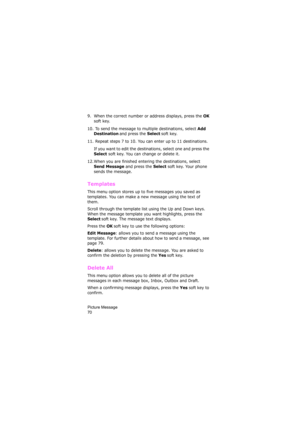Page 74Picture Message                
70
9. When the correct number or address displays, press the OK 
soft key.
10.  To send the message to multiple destinations, select 
Add 
Destination and press the Select soft key.
11.  Repeat steps 7 to 10. You can enter up to 11 destinations.
If you want to edit the destinations, select one and press the 
Select soft key. You can change or delete it. 
12. When you are finished entering the destinations, select 
Send Message and press the Select soft key. Your phone...