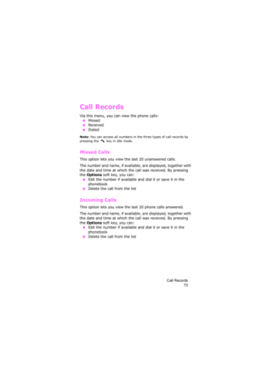 Page 77Call Records
73
Call Records
Via this menu, you can view the phone calls:
 ●Missed
 ●Received ●Dialed
Note: You can access all numbers in the three types of call records by 
pressing the   key in idle mode.
Missed Calls 
This option lets you view the last 20 unanswered calls. 
The number and name, if available, are displayed, together with 
the date and time at which the call was received. By pressing 
the 
Options soft key, you can: ●Edit the number if available and dial it or save it in the 
phonebook...