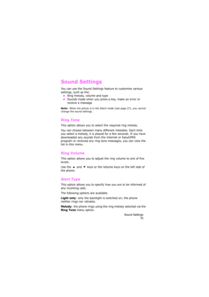 Page 79Sound Settings
75
Sound Settings
You can use the Sound Settings feature to customise various 
settings, such as the:
 ●Ring melody, volume and type ●Sounds made when you press a key, make an error or 
receive a message
Note:  When the phone is in the Silent mode (see page 27), you cannot 
change the sound settings.
Ring Tone 
This option allows you to select the required ring melody. 
You can choose between many different melodies. Each time 
you select a melody, it is played for a few seconds. If you...