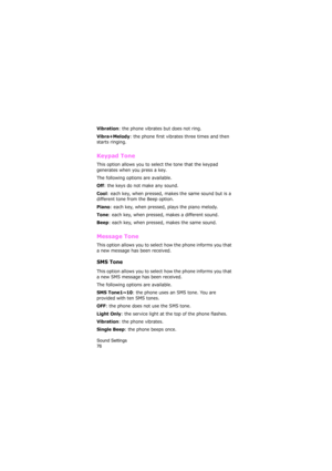 Page 80Sound Settings                
76
Vibration: the phone vibrates but does not ring. 
Vibra+Melody: the phone first vibrates three times and then 
starts ringing.
Keypad Tone 
This option allows you to select the tone that the keypad 
generates when you press a key. 
The following options are available.
Off: the keys do not make any sound.
Cool: each key, when pressed, makes the same sound but is a 
different tone from the Beep option.
Piano: each key, when pressed, plays the piano melody.
Tone: each key,...