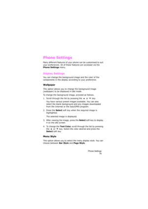Page 83Phone Settings
79
Phone Settings
Many different features of your phone can be customised to suit 
your preferences. All of these features are accessed via the 
Phone Settings menu.
Display Settings 
You can change the background image and the color of the 
components in the display according to your preference.
Wallpaper
This option allows you to change the background image 
(wallpaper) to be displayed in idle mode.
To change the background image, proceed as follows.
1. Scroll through the list by...