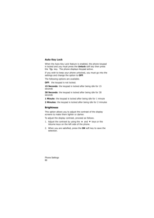 Page 84Phone Settings                
80
Auto Key Lock
When the Auto Key Lock feature is enabled, the phone keypad 
is locked and you must press the 
Unlock soft key then press 
the   key.  The phone displays Keypad active.  
If you wish to keep your phone unlocked, you must go into the 
settings and change the option to 
OFF.
The following options are available.
OFF:  the keypad is not locked.
15 Seconds: the keypad is locked after being idle for 15 
seconds 
30 Seconds: the keypad is locked after being idle...