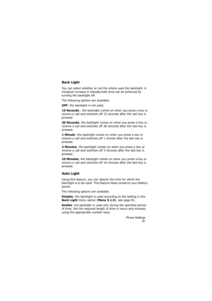 Page 85Phone Settings
81
Back Light
You can select whether or not the phone uses the backlight. A 
marginal increase in standby/talk time can be achieved by 
turning the backlight off.
The following options are available.
OFF: the backlight is not used.
15 Seconds : the backlight comes on when you press a key or 
receive a call and switches off 15 seconds after the last key is 
pressed.
30 Seconds: the backlight comes on when you press a key or 
receive a call and switches off 30 seconds after the last key is...
