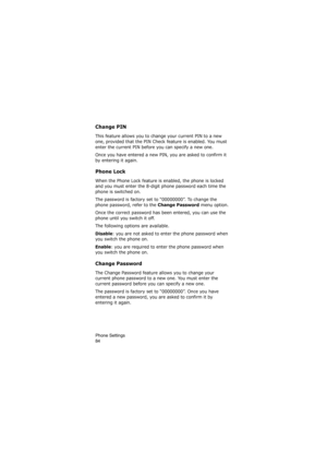 Page 88Phone Settings                
84
Change PIN
This feature allows you to change your current PIN to a new 
one, provided that the PIN Check feature is enabled. You must 
enter the current PIN before you can specify a new one.
Once you have entered a new PIN, you are asked to confirm it 
by entering it again.
Phone Lock
When the Phone Lock feature is enabled, the phone is locked 
and you must enter the 8-digit phone password each time the 
phone is switched on.
The password is factory set to “00000000”. To...