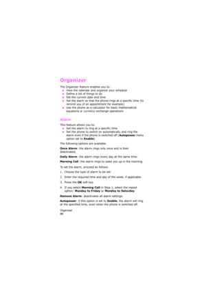 Page 92Organizer                
88
Organizer
The Organizer feature enables you to:
 ●View the calendar and organize your schedule
 ●Define a list of things to do ●Set the current date and time
 ●Set the alarm so that the phone rings at a specific time (to 
remind you of an appointment for example)
 ●Use the phone as a calculator for basic mathematical 
equations or currency exchange operations 
Alarm 
This feature allows you to: ●Set the alarm to ring at a specific time
 ●Set the phone to switch on...
