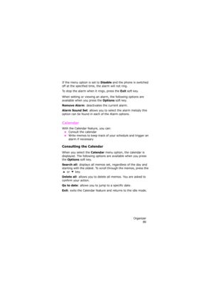Page 93Organizer
89
If the menu option is set to Disable and the phone is switched 
off at the specified time, the alarm will not ring.
To stop the alarm when it rings, press the 
Exit soft key.
When setting or viewing an alarm, the following options are 
available when you press the 
Options soft key.
Remove Alarm: deactivates the current alarm. 
Alarm Sound Set: allows you to select the alarm melody this 
option can be found in each of the Alarm options.
Calendar 
With the Calendar feature, you can:
 ●Consult...
