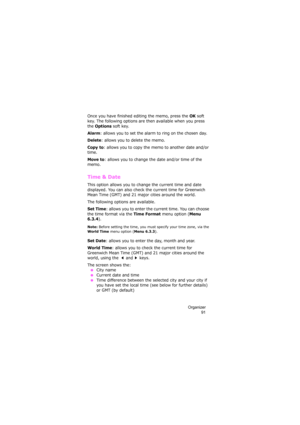 Page 95Organizer
91
Once you have finished editing the memo, press the OK soft 
key. The following options are then available when you press 
the 
Options soft key.
Alarm: allows you to set the alarm to ring on the chosen day.
Delete: allows you to delete the memo.
Copy to: allows you to copy the memo to another date and/or 
time.
Move to: allows you to change the date and/or time of the 
memo.
Time & Date
This option allows you to change the current time and date 
displayed. You can also check the current time...
