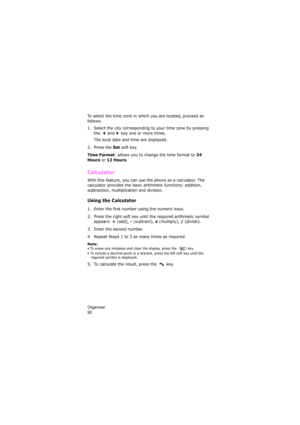 Page 96Organizer                
92
To select the time zone in which you are located, proceed as 
follows.
1. Select the city corresponding to your time zone by pressing 
the   and   key one or more times.
The local date and time are displayed.
2. Press the 
Set soft key.
Time Format: allows you to change the time format to 24 
Hours
 or 12 Hours.
Calculator 
With this feature, you can use the phone as a calculator. The 
calculator provides the basic arithmetic functions: addition, 
subtraction, multiplication...