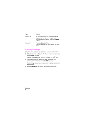 Page 100Organizer                
96
Currency Exchange 
Using this menu option, you can make currency conversions.
1. Enter the current exchange rate of your source currency and 
press the 
OK soft key.
You can insert a decimal point by pressing the  key.
2. Enter the amount for which you wish to conduct the 
currency conversion and press the 
OK soft key.
The exchange rate amount you entered and equivalent value 
are displayed.
3. Press the 
Exit soft key to exit the currency convertor.
Memo List To review the...