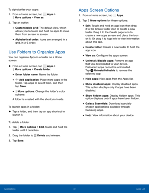 Page 2823Apps List
To alphabetize your apps:
1. From a Home screen, tap  Apps > 
 More options > View as.
2. Tap an option:
• Customizable grid: The default view, which 
allows you to touch and hold on apps to move 
them from screen to screen.
• Alphabetical order: Icons are arranged in a 
grid, in A-Z order.
Use Folders to Organize Apps
You can organize Apps in a folder on a Home 
screen.
 ►From a Home screen, tap  Apps > 
 More options > Create folder.
• Enter folder name: Name the folder.
•  Add application:...