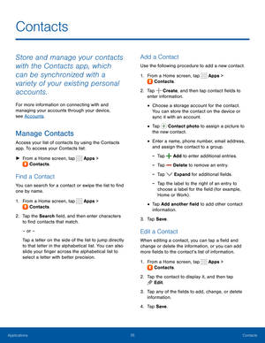 Page 4035Contacts
Store and manage your contacts 
with the Contacts app, which 
can be synchronized with a 
variety of your existing personal 
accounts.
For more information on connecting with and 
managing your accounts through your device, 
see Accounts.
Manage Contacts
Access your list of contacts by using the Contacts 
app. To access your Contacts list:
 ►From a Home screen, tap  Apps > 
 Contacts.
Find a Contact
You can search for a contact or swipe the list to find 
one by name.
1. From a Home screen, tap...