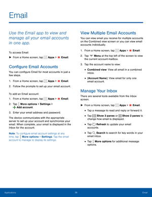 Page 4338Email
Use the Email app to view and 
manage all your email accounts 
in one app.
To access Email:
 ►From a Home screen, tap  Apps >  Email.
Configure Email Accounts
You can configure Email for most accounts in just a 
few steps.
1. From a Home screen, tap  Apps >  Email.
2. Follow the prompts to set up your email account.
To add an Email account:
1. From a Home screen, tap  Apps >  Email.
2. Tap  More options > Settings > 
 Add account.
3. Enter your email address and password.
The device communicates...