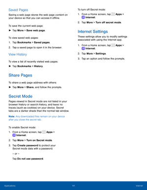 Page 4944Internet
Saved Pages
Saving a web page stores the web page content on 
your device so that you can access it offline.
To save the current web page:
 ►Tap More > Save web page.
To view saved web pages:
1. Tap Bookmarks > Saved pages.
2. Tap a saved page to open it in the browser.
View History
To view a list of recently visited web pages:
 ► Tap Bookmarks > History.
Share Pages
To share a web page address with others:
 ►Tap More > Share, and follow the prompts.
Secret Mode
Pages viewed in Secret mode are...