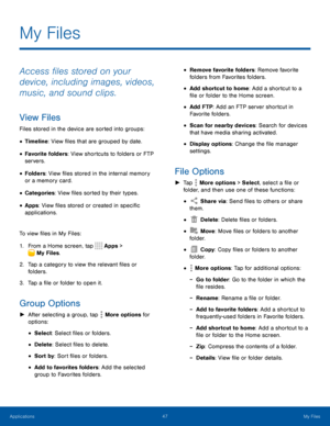 Page 5247My Files
Access files stored on your 
device, including images, videos, 
music, and sound clips.
View Files
Files stored in the device are sorted into groups:
• Timeline: View files that are grouped by date.
• Favorite folders: View shortcuts to folders or FTP 
servers.
• Folders: View files stored in the internal memory 
or a memory card.
• Categories: View files sorted by their types.
• Apps: View files stored or created in specific 
applications.
To view files in My Files:
1. From a Home screen, tap...