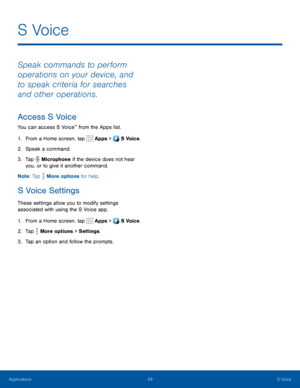 Page 5449S Voice
S Voice
Speak commands to perform 
operations on your device, and 
to speak criteria for searches 
and other operations.
Access S Voice
You can access S Voice™ from the Apps list.
1. From a Home screen, tap  Apps >  S Voice.
2. Speak a command.
3. Tap  Microphone if the device does not hear 
you, or to give it another command.
Note : Tap 
 More options for help.
S Voice Settings
These settings allow you to modify settings 
associated with using the S Voice app.
1. From a Home screen, tap  Apps...