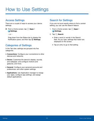 Page 5853How to Use Settings
How to Use Settings
Access Settings
There are a couple of ways to access your device 
settings.
 ►From a Home screen, tap  Apps > 
 Settings .
– or –
Drag down from the Status bar to display the 
Notification panel, and then tap 
 Settings .
Categories of Settings
In the Tab view, settings are grouped into five 
categories.
• Connections: Configure your connections to other 
devices and networks.
• Device: Customize the device’s display, sounds, 
and wallpaper, and configure motions...