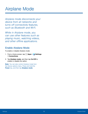 Page 6358Airplane Mode
Airplane mode disconnects your 
device from all networks and 
turns off connectivity features, 
such as Bluetooth and Wi‑Fi.
While in Airplane mode, you 
can use other features such as 
playing music, watching videos, 
and other offline applications.
Enable Airplane Mode
To enable or disable Airplane mode:
1. From a Home screen, tap  Apps >  Settings  
> Connections.
2. Tap Airplane mode, and then tap On/Off to 
enable or disable the option.
Note : You can also control Airplane mode from...