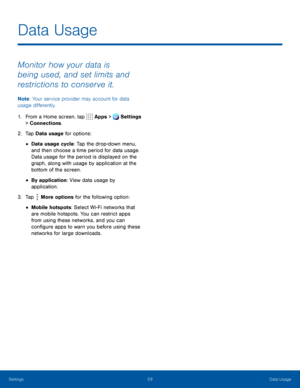 Page 6459Data Usage
Data Usage
Monitor how your data is 
being used, and set limits and 
restrictions to conserve it.
Note: Your service provider may account for data 
usage differently.
1. From a Home screen, tap   Apps >  Settings  
> Connections.
2. Tap Data  usage for options:
• Data usage cycle: Tap the drop-down menu, 
and then choose a time period for data usage. 
Data usage for the period is displayed on the 
graph, along with usage by application at the 
bottom of the screen.
• By application: View...