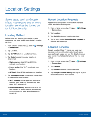 Page 6560Location Settings
Location Settings
Some apps, such as Google 
Maps, may require one or more 
location services be turned on 
for full functionality.
Locating Method
Before using any features that require location 
assistance, you must enable your device’s location 
services.
1. From a Home screen, tap  Apps >  Settings  
> Connections.
2. Tap Location.
3. Tap On/Off to turn on Location services.
4. Tap Mode to select how your location is 
determined:
• High accuracy: Use GPS and Wi-Fi to 
estimate...
