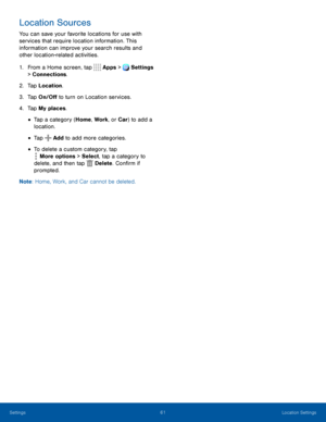 Page 6661Location Settings
Location Sources
You can save your favorite locations for use with 
services that require location information. This 
information can improve your search results and 
other location-related activities.
1. From a Home screen, tap  Apps >  Settings  
> Connections.
2. Tap Location.
3. Tap On/Off to turn on Location services.
4. Tap My places.
• Tap a category (Home, Work , or Car) to add a 
location.
• Tap  Add to add more categories.
• To delete a custom category, tap 
 More options >...