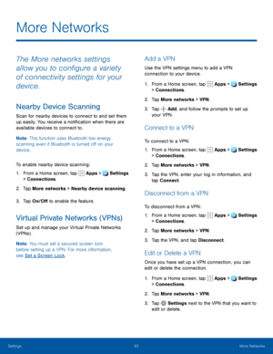 Page 6762More Networks
The More networks settings 
allow you to configure a variety 
of connectivity settings for your 
device.
Nearby Device Scanning
Scan for nearby devices to connect to and set them 
up easily. You receive a notification when there are 
available devices to connect to.
Note: This function uses Bluetooth low energy 
scanning even if Bluetooth is turned off on your 
device.
To enable nearby device scanning:
1. From a Home screen, tap   Apps  >  Settings  
> Connections.
2. Tap More networks >...
