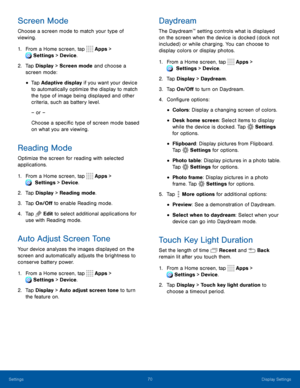 Page 7570Display Settings
Screen Mode
Choose a screen mode to match your type of 
viewing.
1. From a Home screen, tap  Apps > 
 Settings > Device .
2. Tap Display > Screen mode and choose a 
screen mode:
• Tap Adaptive display if you want your device 
to automatically optimize the display to match 
the type of image being displayed and other 
criteria, such as battery level.
– or –
Choose a specific type of screen mode based 
on what you are viewing.
Reading Mode
Optimize the screen for reading with selected...