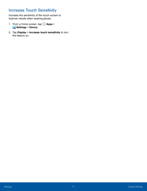 Page 7671Display Settings
Increase Touch Sensitivity
Increase the sensitivity of the touch screen to 
improve results when wearing gloves.
1. From a Home screen, tap  Apps > 
 Settings > Device .
2. Tap Display > Increase touch sensitivity to turn 
the feature on. 
Settings  