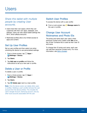Page 8580Users
Share this tablet with multiple 
people by creating User 
accounts.
• Users have their own space, which they can 
customize with their own apps, wallpaper, and 
settings. Users can also adjust tablet settings like 
Wi-Fi, which affects everyone.
• Restricted profiles allow only limited access to 
apps and content.
Set Up User Profiles
Set up user profiles and then select one when 
unlocking the device to use personalized settings.
1. From a Home screen, tap  Apps > 
 Settings > Device .
2. Tap...