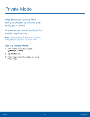 Page 8681Private Mode
Private Mode
Hide personal content from 
being accessed by anyone else 
using your device.
Private mode is only available for 
certain applications.
Note: A secure screen lock (Pattern, PIN, Password, 
or Fingerprint) is required to use Private mode.
Set Up Private Mode
1. From a Home screen, tap  Apps > 
 Settings  > Device .
2. Tap Private mode.
3. Follow the prompts to learn about and set up 
Private mode. 
Settings  