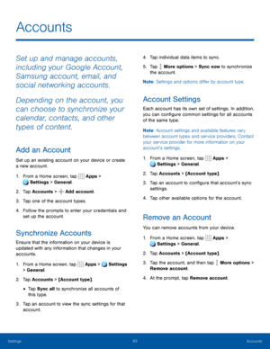 Page 8883Accounts
Accounts
Set up and manage accounts, 
including your Google Account, 
Samsung account, email, and 
social networking accounts.
Depending on the account, you 
can choose to synchronize your 
calendar, contacts, and other 
types of content.
Add an Account
Set up an existing account on your device or create 
a new account. 
1. From a Home screen, tap  Apps > 
 Settings > General.
2. Tap Accounts >  Add account.
3. Tap one of the account types.
4. Follow the prompts to enter your credentials and...