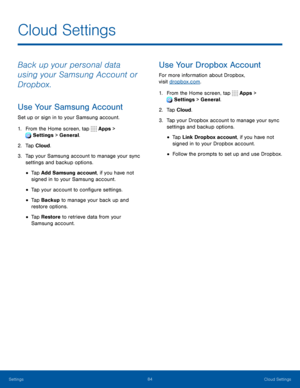 Page 8984Cloud Settings
Back up your personal data 
using your Samsung Account or 
Dropbox.
Use Your Samsung Account
Set up or sign in to your Samsung account.
1. From the Home screen, tap  Apps > 
 Settings > General.
2. Tap Cloud.
3. Tap your Samsung account to manage your sync 
settings and backup options.
• Tap Add Samsung account, if you have not 
signed in to your Samsung account.
• Tap your account to configure settings.
• Tap Backup to manage your back up and 
restore options.
• Tap Restore  to retrieve...