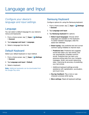 Page 9186Language and Input
Language and Input
Configure your device’s 
language and input settings.
Language
You can select a default language for your device’s 
menus and keyboards.
1. From a Home screen, tap  Apps >  Settings  
> General.
2. Tap Language and input > Language.
3. Select a language from the list.
Default Keyboard
Select your default keyboard or input method.
1. From a Home screen, tap   Apps >  Settings  
> General.
2. Tap Language and input > Default.
3. Select a keyboard.
Note : Additional...