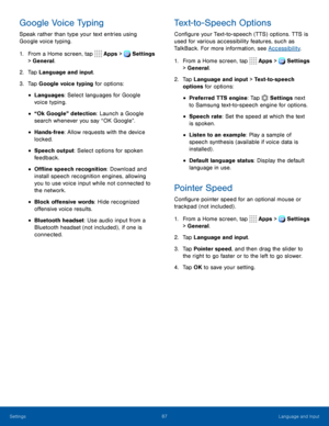 Page 9287Language and Input
Google Voice Typing
Speak rather than type your text entries using 
Google voice typing.
1. From a Home screen, tap  Apps >  Settings  
> General.
2. Tap Language and input.
3. Tap Google voice typing for options:
• Languages: Select languages for Google 
voice typing.
• “Ok Google” detection: Launch a Google 
search whenever you say “OK Google”.
• Hands-free: Allow requests with the device 
locked.
• Speech output: Select options for spoken 
feedback.
• Offline speech recognition:...