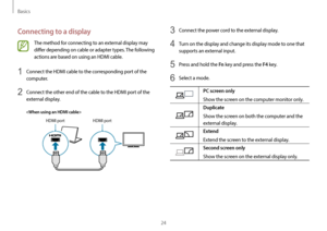 Page 24Basics
24
3 Connect the power cord to the external display.
4 Turn on the display and change its display mode to one that 
supports an external input.
5 Press and hold the Fn key and press the F4 key.
6 Select a mode.
PC screen only
Show the screen on the computer monitor only.
Duplicate
Show the screen on both the computer and the 
external display.
Extend
Extend the screen to the external display.
Second screen only
Show the screen on the external display only.
Connecting to a display
The method for...