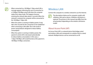 Page 28Basics
28
Wireless LAN
Connect the computer to a wireless network to use the Internet.
The descriptions below are for computer models with 
a Wireless LAN card or device. A Wireless LAN device is 
optional. The pictures in this manual may differ from the 
actual product depending on the wireless LAN device 
model.
About Access Point (AP)
An Access Point (AP) is a network device that bridges wired 
and wireless LANs and corresponds to a wireless hub in a wired 
network. Multiple devices can be connected...