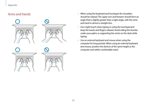 Page 61Appendix
61
•	When using the keyboard and touchpad, the shoulders 
should be relaxed. The upper arm and forearm should form an 
angle that is slightly greater than a right angle, with the wrist 
and hand in almost a straight line.
•	Use a light touch when typing or using the touchpad and 
keep the hands and fingers relaxed. Avoid rolling the thumbs 
under your palms or supporting the wrists on the desk while 
typing.
•	Use an external keyboard and mouse when using the 
computer for long periods. When...