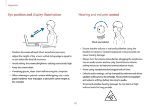 Page 62Appendix
62
Hearing and volume control
VOLUME
Check your volume!
•	Ensure that the volume is not too loud before using the 
headset or earpiece. Excessive exposure to loud sounds can 
cause hearing damage.
•	Always turn the volume down before plugging the earphones 
into an audio source and use only the minimum volume 
setting necessary to hear your conversation or music.
•	Avoid using headphones for long periods of time.
•	Default audio settings can be changed by software and driver 
updates without...