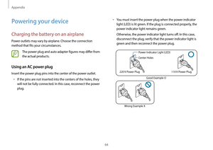 Page 64Appendix
64
•	You must insert the power plug when the power indicator 
light (LED) is lit green. If the plug is connected properly, the 
power indicator light remains green.
Otherwise, the power indicator light turns off. In this case, 
disconnect the plug, verify that the power indicator light is 
green and then reconnect the power plug.
Power Indicator Light (LED)
Center Holes
220 V Power Plug 110 V Power Plug
Good Example O
Wrong Example X
Powering your device
Charging the battery on an airplane
Power...