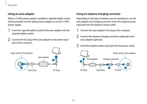 Page 65Appendix
65
Using an airplane charging converter
Depending on the type of airplane you are traveling on, use the 
auto adapter and charging converter. Insert the airplane power 
input jack into the airplane’s power outlet.
1 Connect the auto adapter’s DC plug to the computer.
2 Connect the airplane charging converter (optional) to the 
auto adapter (optional).
3 Insert the airplane power input jack into the power outlet.
Auto adapter Charging converterPower outlet of the airplane
DC plug Cigar plug DC...