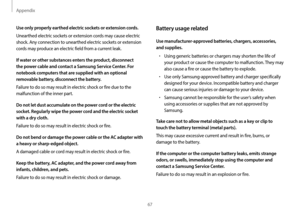 Page 67Appendix
67
Battery usage related
Use manufacturer-approved batteries, chargers, accessories, 
and supplies.
•	Using generic batteries or chargers may shorten the life of 
your product or cause the computer to malfunction. They may 
also cause a fire or cause the battery to explode.
•	Use only Samsung-approved battery and charger specifically 
designed for your device. Incompatible battery and charger 
can cause serious injuries or damage to your device.
•	Samsung cannot be responsible for the user’s...