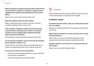 Page 69Appendix
69
Caution
Failure to follow instructions marked with this symbol may result 
in minor physical injury or damage to the computer.
Installation related
Do not block the ports (holes), vents, etc. of the product and do 
not insert objects.
Damage to a component within the computer may cause electric 
shock or fire.
When using the computer on its side, ensure the vents are clear 
and facing upwards.
Failure to do so, may cause the internal temperature of the 
computer to rise and the computer to...