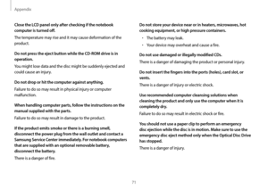 Page 71Appendix
71
Do not store your device near or in heaters, microwaves, hot 
cooking equipment, or high pressure containers.
•	The battery may leak.
•	Your device may overheat and cause a fire.
Do not use damaged or illegally modified CDs.
There is a danger of damaging the product or personal injury.
Do not insert the fingers into the ports (holes), card slot, or 
vents.
There is a danger of injury or electric shock.
Use recommended computer cleansing solutions when 
cleaning the product and only use the...