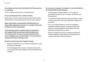 Page 72Appendix
72
Do not use your computer in a hospital or on an aircraft that can 
be interfered with by radio frequency.
•	Avoid using your computer within a 15 cm range of a 
pacemaker, if possible, as your computer can interfere with 
the pacemaker.
•	To minimize possible interference with a pacemaker, use your 
computer only on the side of your body that is opposite the 
pacemaker.
•	If you use medical equipment, contact the equipment 
manufacturer before using your computer to determine 
whether or not...