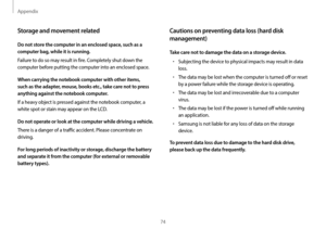 Page 74Appendix
74
Cautions on preventing data loss (hard disk 
management)
Take care not to damage the data on a storage device.
•	Subjecting the device to physical impacts may result in data 
loss.
•	The data may be lost when the computer is turned off or reset 
by a power failure while the storage device is operating.
•	The data may be lost and irrecoverable due to a computer 
virus.
•	The data may be lost if the power is turned off while running 
an application.
•	Samsung is not liable for any loss of data...