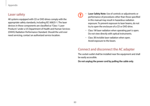 Page 80Appendix
80
•	Laser Safety Note: Use of controls or adjustments or 
performance of procedures other than those specified 
in this manual may result in hazardous radiation 
exposure. To prevent exposure to laser beams, do not 
try to open the enclosure of a CD or DVD drive.
•	Class 1M laser radiation when operating part is open. 
Do not view directly with optical instruments.
•	Class 3B invisible laser radiation when open.  
Avoid exposure to the beam.
Connect and disconnect the AC adapter
The...
