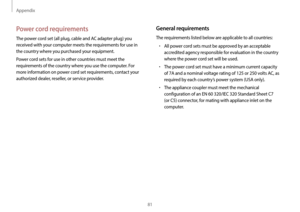 Page 81Appendix
81
General requirements
The requirements listed below are applicable to all countries:
•	All power cord sets must be approved by an acceptable 
accredited agency responsible for evaluation in the country 
where the power cord set will be used.
•	The power cord set must have a minimum current capacity 
of 7A and a nominal voltage rating of 125 or 250 volts AC, as 
required by each country’s power system (USA only).
•	The appliance coupler must meet the mechanical 
configuration of an EN 60...