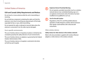 Page 84Appendix
84
Explosive Device Proximity Warning
Do not operate a portable transmitter (such as a wireless 
network device) near unshielded blasting caps or in 
an explosive environment unless the device has been 
modified to be qualified for such use.
Use On Aircraft Caution
Regulations of the FCC and FAA prohibit airborne 
operation of radio-frequency wireless devices because 
their signals could interfere with critical aircraft 
instruments.
Other wireless devices
Safety notices for other devices in the...