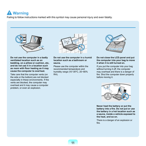 Page 1111
 
Do not use the computer in a badly 
ventilated location such as on 
bedding, on a pillow or cushion, etc, 
and do not use it in a location such 
as room with floor heating as it may 
cause the computer to overheat.
Ta

ke
	c
 are
	t
 hat
	t
 he
	c
 omputer
	v
 ents
	(
 on
	
th

e
	s
 ide
	o
 r
	t
 he
	b
 ottom)
	a
 re
	n
 ot
	b
 locked
	
es

pecially
	i
 n
	t
 hese
	e
 nvironments.
	I
 f
	t
 he
	
ve

nts
	a
 re
	b
 locked,
	t
 he
	c
 omputer
	m
 ay
	
ov

erheat
	a
 nd
	i
 t
	m
 ay
	c
 ause
	a	c...