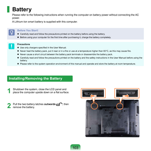 Page 103103
1
	 Shutdown	the	system,	close	the	LCD	panel	and	place the computer upside down on a flat surface.
2
	 Pull	the	two	 battery	latches	 outwards	,	then	
remove	the	battery.
Battery
Please	refer	to	the	following	instructions	when	running	the	computer	on	battery	power	without	connecting	the	AC	
power.	
A	Lithium-Ion	smart	battery	is	supplied	with	this	computer.
Before You Start!
	 Carefully	read	and	follow	the	precautions	printed	on	the	battery	before	using	the	battery.
  B
efore using your computer...